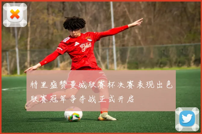 特里盛赞曼城联赛杯决赛表现出色联赛冠军争夺战正式开启