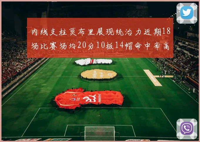内线支柱莫布里展现统治力近期18场比赛场均20分10板14帽命中率高达63
