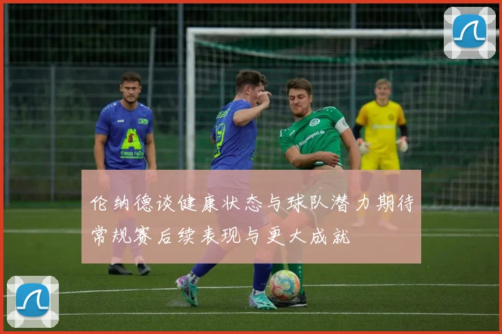 伦纳德谈健康状态与球队潜力期待常规赛后续表现与更大成就