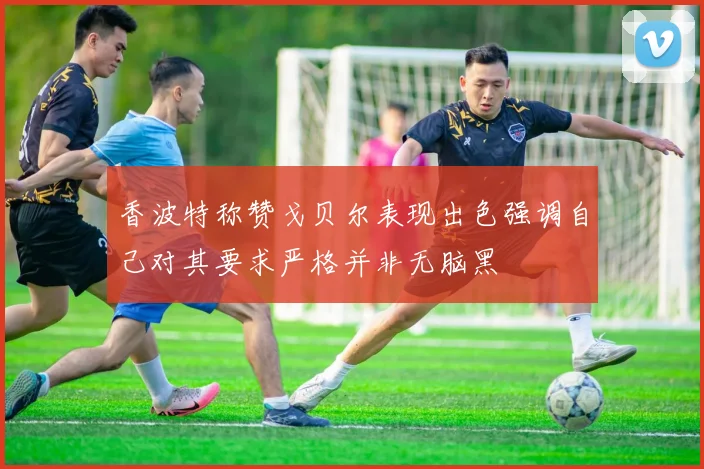 香波特称赞戈贝尔表现出色强调自己对其要求严格并非无脑黑