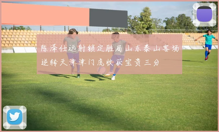 陈泽仕远射锁定胜局山东泰山客场逆转天津津门虎收获宝贵三分