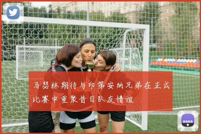 马瑟林期待与印第安纳兄弟在正式比赛中重聚昔日队友情谊
