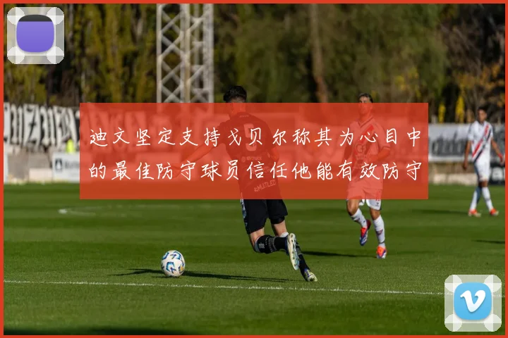 迪文坚定支持戈贝尔称其为心目中的最佳防守球员信任他能有效防守约基奇