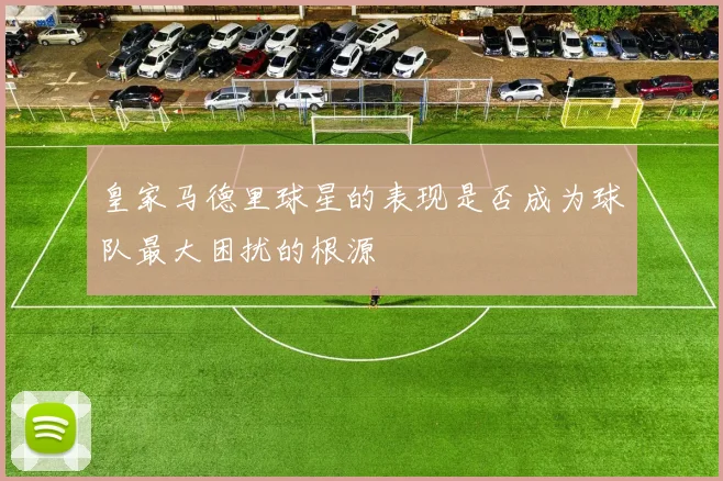 皇家马德里球星的表现是否成为球队最大困扰的根源