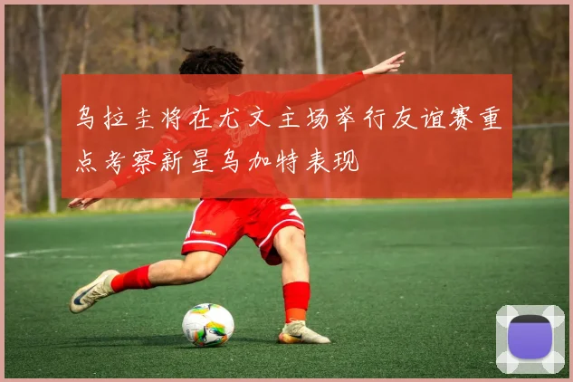 乌拉圭将在尤文主场举行友谊赛重点考察新星乌加特表现