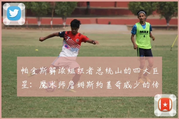 帕金斯解读组织者总统山的四大巨星：魔术师詹姆斯约基奇威少的传奇之路
