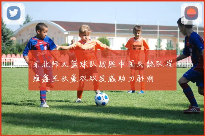 东北师大篮球队战胜中国民航队崔雍鑫王玖豪双双发威助力胜利