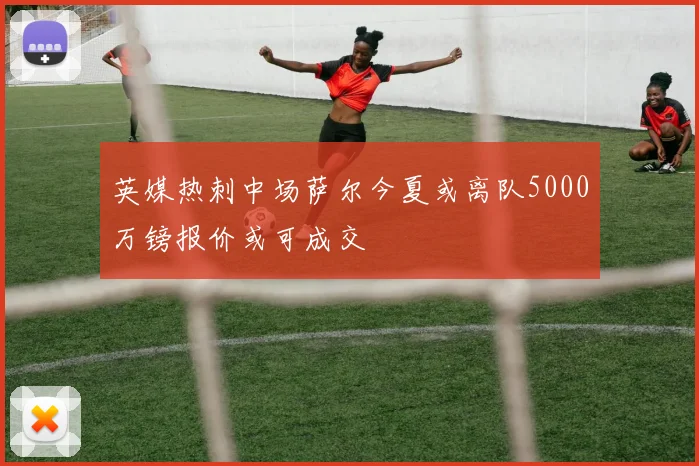 英媒热刺中场萨尔今夏或离队5000万镑报价或可成交