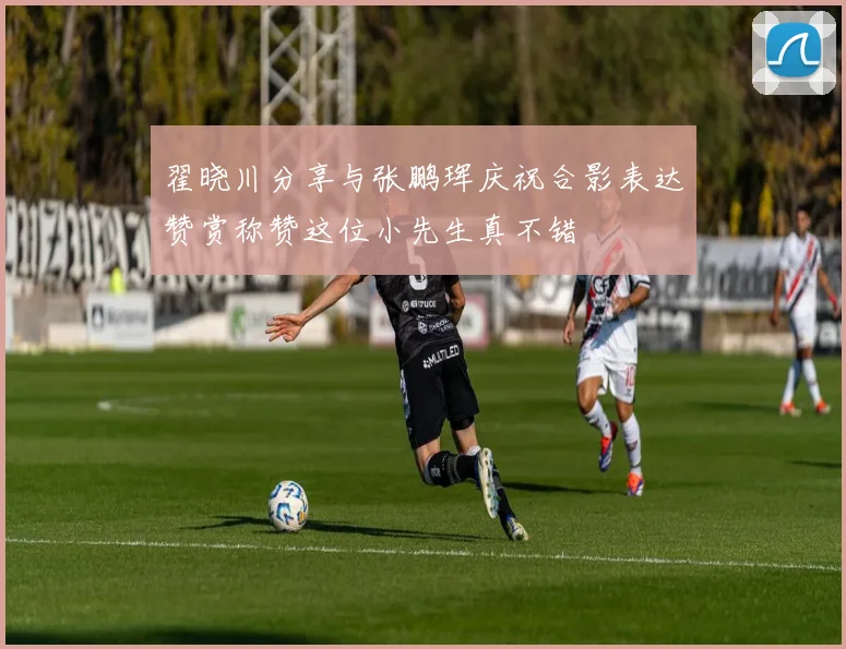 翟晓川分享与张鹏珲庆祝合影表达赞赏称赞这位小先生真不错