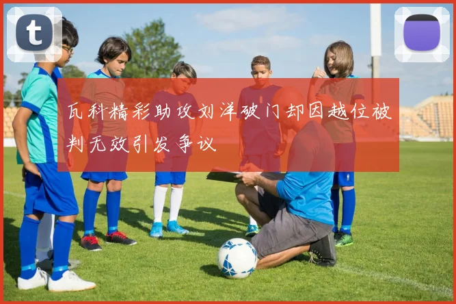 瓦科精彩助攻刘洋破门却因越位被判无效引发争议