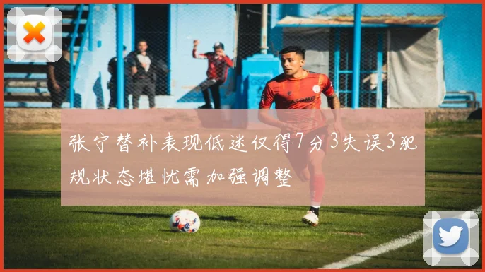 张宁替补表现低迷仅得7分3失误3犯规状态堪忧需加强调整