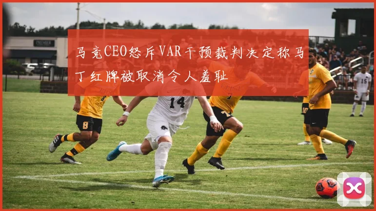 马竞CEO怒斥VAR干预裁判决定称马丁红牌被取消令人羞耻