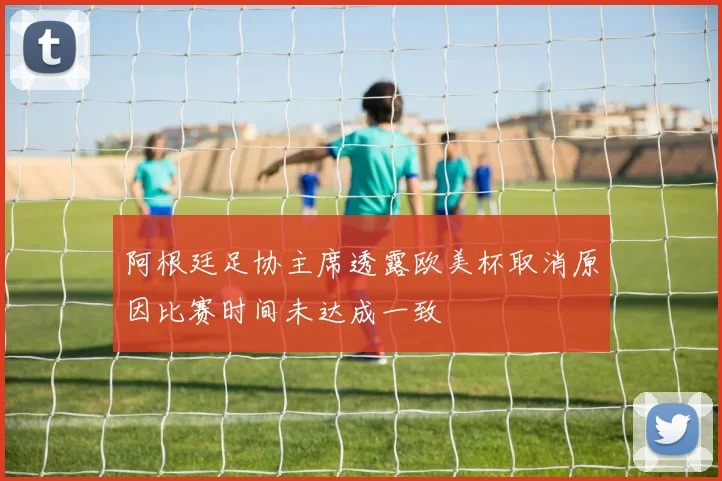 阿根廷足协主席透露欧美杯取消原因比赛时间未达成一致